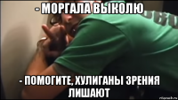 - моргала выколю - помогите, хулиганы зрения лишают