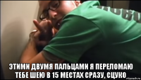  этими двумя пальцами я переломаю тебе шею в 15 местах сразу, сцуко