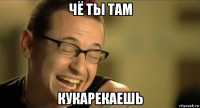 чё ты там кукарекаешь