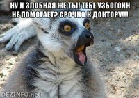 ну и злобная же ты! тебе узбогоин не помогает? срочно к доктору!!! 