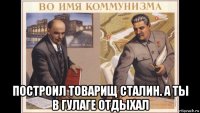  построил товарищ сталин. а ты в гулаге отдыхал