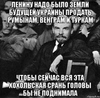 ленину надо было земли будущей украины продать румынам, венграм и туркам чтобы сейчас вся эта хохольская срань головы бы не поднимала