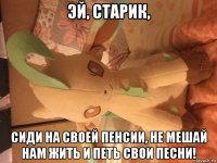 эй, старик, сиди на своей пенсии, не мешай нам жить и петь свои песни!