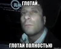 глотай.. глотай полностью