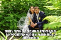  теперь главное придумать как создать такую ситуацию чтобы развестись с этой тварью