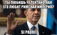 ты любишь челентано, как его любит римская империя? si padre