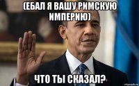 (ебал я вашу римскую империю) что ты сказал?