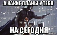 а какие планы у тебя на сегодня