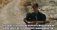  когда ветоху попросил вырезать модельки и он вдруг запел "ветохе заплатите ебанной монетой"