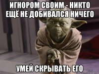 игнором своим - никто ещё не добивался ничего умей скрывать его