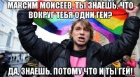 максим моисеев, ты знаешь, что вокруг тебя одни геи? да, знаешь. потому что и ты гей!
