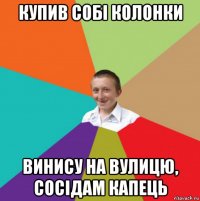 купив собі колонки винису на вулицю, сосідам капець