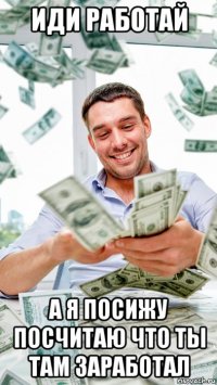 иди работай а я посижу посчитаю что ты там заработал