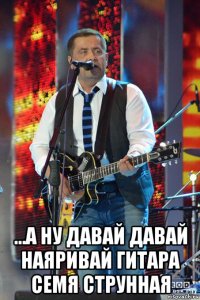  ...а ну давай давай наяривай гитара семя струнная