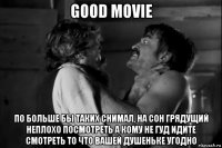 good movie по больше бы таких снимал, на сон грядущий неплохо посмотреть а кому не гуд идите смотреть то что вашей душеньке угодно