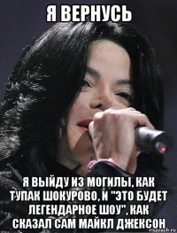 я вернусь я выйду из могилы, как тупак шокурово, и "это будет легендарное шоу", как сказал сам майкл джексон