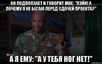 он подползает и говорит мне: "пэйн! а почему я не бегаю перед сдачей проекта?" а я ему: "а у тебя ног нет!"