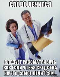 слово лечится следует рассматривать как если у тебя средства на это самое лечится?!..