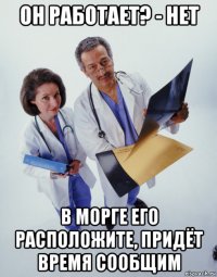 он работает? - нет в морге его расположите, придёт время сообщим