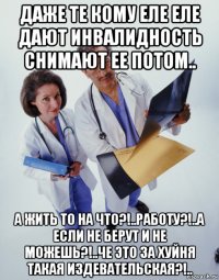 даже те кому еле еле дают инвалидность снимают ее потом.. а жить то на что?!..работу?!..а если не берут и не можешь?!..че это за хуйня такая издевательская?!..
