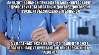 анекдот: больной приходит в больницу говорит здравствуйте бесплатный доктор , доктор : ну проходите безнадёжный больной а у платных , если видят что пациент может платить найдут кучу болезней ,которых и нет у пациента