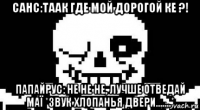 санс:таак где мой дорогой ке ?! папайрус: не не не, лучше отведай маї *звук хлопанья двери.......*