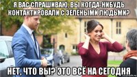я вас спрашиваю, вы когда-нибудь контактировали с зелёными людьми? нет, что вы? это всё на сегодня