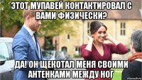 этот мупавей контактировал с вами физически? да! он щекотал меня своими антенками между ног