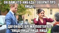 он вам что-нибудь говорил про яйца? да! он всё время повторял: "яйца, яйца, яйца, яйца"