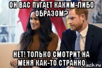 он вас пугает каким-либо образом? нет! только смотрит на меня как-то странно