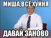 миша,всё хуйня давай заново