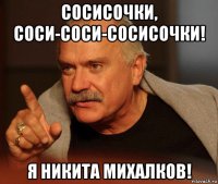 сосисочки, соси-соси-сосисочки! я никита михалков!