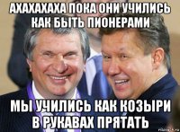 ахахахаха пока они учились как быть пионерами мы учились как козыри в рукавах прятать