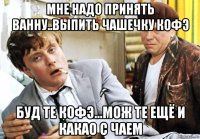 мне надо принять ванну..выпить чашечку кофэ буд те кофэ...мож те ещё и какао с чаем