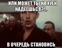 ...или может ты на хуек надеешься?!.. в очередь становись