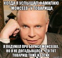 когда я услышал фамилию "моисеев" у товарища я подумал про бориса моисеева. но я не догадывался, что тот товарищ тоже из этих