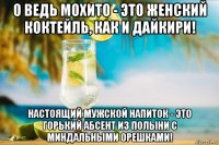 о ведь мохито - это женский коктейль, как и дайкири! настоящий мужской напиток - это горький абсент из полыни с миндальными орешками!
