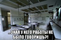  ...зная у него работы не было говоришь?!