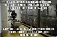 на какие шиши человек должен жить когда он не может работать тем более если он и дня нигде не работал... а ему ещё таблетки вбивают учитывая то что средств у него нет..и тем более инвалидности