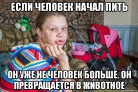если человек начал пить он уже не человек больше. он превращается в животное