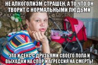 не алкоголизм страшен, а то что он творит с нормальными людьми это и секс с друзьями своего пола и выходки на спор и агрессия на смерть!
