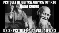 pistolet ne ubiyca, ubiyca tot kto najal kurok ds 3 - pistolet, a ty vklu4il ds 3