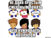 не дано простым смертным понять что нужно быть натуралом
