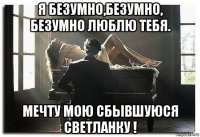 я безумно,безумно, безумно люблю тебя. мечту мою сбывшуюся светланку !
