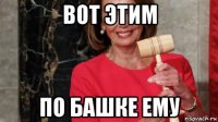 вот этим по башке ему