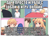 да, я просто играла с тобой. в игру. онлайн. если бы я раньше знала, что ты девушка под аккаунтом мальчиков, то я бы не был геем, как сейчас, а ты лезбой. на самом деле, мы гетеросексуалы, для нас нормальны только гетеросексуальные пары и это хорошо. ты любишь мальчиков, потому что создаешь мальчиков. нам нужен тет а тет