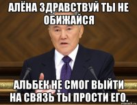 алёна здравствуй ты не обижайся альбек не смог выйти на связь ты прости его.