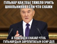 гульнар как тебе тяжело учить школьников если что скажи а то альбек сказал чтоб гульнардын зарплатасын осир деп