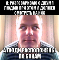 я: разговариваю с двумя людми при этом я должен смотреть на них а люди расположены по бокам