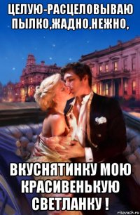 целую-расцеловываю пылко,жадно,нежно, вкуснятинку мою красивенькую светланку !